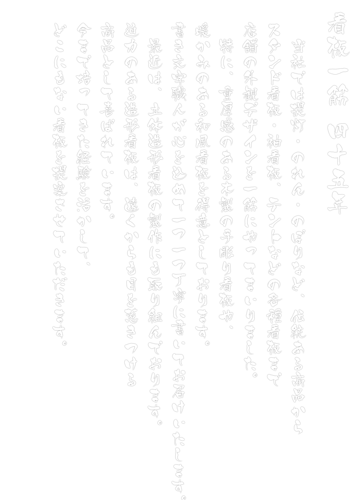 画像：当社では提灯・のれん・のぼりなど伝統ある商品からスタンド看板・袖看板・テントなどの各種看板まで店舗の外観デザインを一筋にやってまいりました。 特に、重厚感のある木製の手彫り彫看板や、暖かみのある和風看板を得意としております。 書き文字職人が心を込めて一つ一つ丁寧に書いてお届けいたします。最近は、立体造形看板の製作にも取り組んでおります。迫力のある造形看板は、遠くからも目を惹きつける商品として喜ばれています。 今まで培ってきた経験を活かして、どこにもない看板を提案させていただきます。